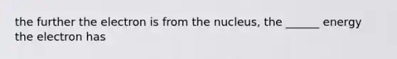 the further the electron is from the nucleus, the ______ energy the electron has