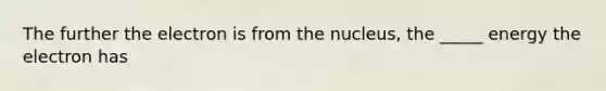 The further the electron is from the nucleus, the _____ energy the electron has