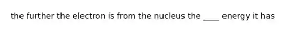 the further the electron is from the nucleus the ____ energy it has