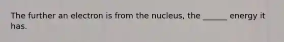 The further an electron is from the nucleus, the ______ energy it has.