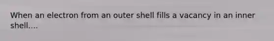 When an electron from an outer shell fills a vacancy in an inner shell....