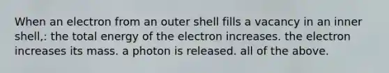 When an electron from an outer shell fills a vacancy in an inner shell,: the total energy of the electron increases. the electron increases its mass. a photon is released. all of the above.