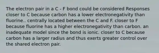 The electron pair in a C - F bond could be considered Responses closer to C because carbon has a lower electronegativity than fluorine.. centrally located between the C and F. closer to F because fluorine has a higher electronegativity than carbon. an inadequate model since the bond is ionic. closer to C because carbon has a larger radius and thus exerts greater control over the shared electron pair.