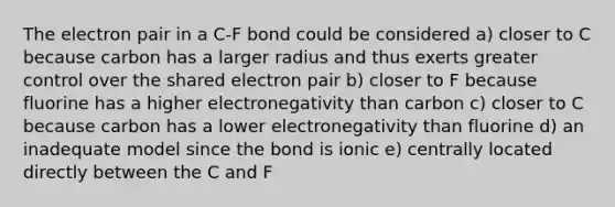 The electron pair in a C-F bond could be considered a) closer to C because carbon has a larger radius and thus exerts greater control over the shared electron pair b) closer to F because fluorine has a higher electronegativity than carbon c) closer to C because carbon has a lower electronegativity than fluorine d) an inadequate model since the bond is ionic e) centrally located directly between the C and F