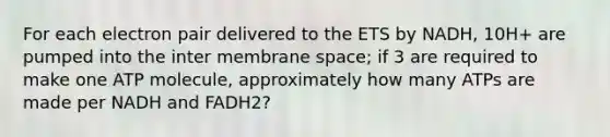 For each electron pair delivered to the ETS by NADH, 10H+ are pumped into the inter membrane space; if 3 are required to make one ATP molecule, approximately how many ATPs are made per NADH and FADH2?