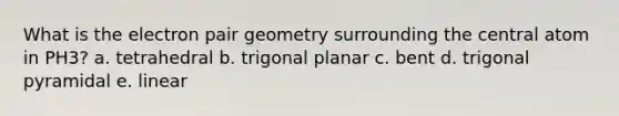 What is the electron pair geometry surrounding the central atom in PH3? a. tetrahedral b. trigonal planar c. bent d. trigonal pyramidal e. linear