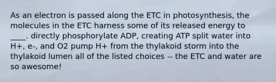 As an electron is passed along the ETC in photosynthesis, the molecules in the ETC harness some of its released energy to ____. directly phosphorylate ADP, creating ATP split water into H+, e-, and O2 pump H+ from the thylakoid storm into the thylakoid lumen all of the listed choices -- the ETC and water are so awesome!