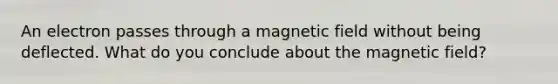 An electron passes through a magnetic field without being deflected. What do you conclude about the magnetic field?