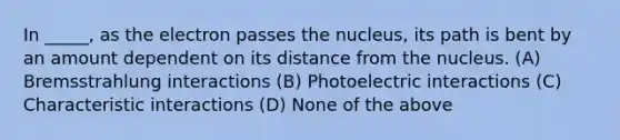 In _____, as the electron passes the nucleus, its path is bent by an amount dependent on its distance from the nucleus. (A) Bremsstrahlung interactions (B) Photoelectric interactions (C) Characteristic interactions (D) None of the above