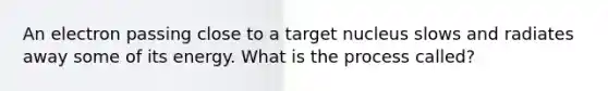 An electron passing close to a target nucleus slows and radiates away some of its energy. What is the process called?