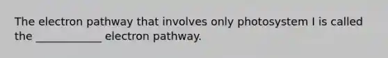 The electron pathway that involves only photosystem I is called the ____________ electron pathway.