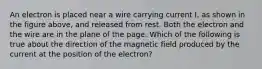 An electron is placed near a wire carrying current I, as shown in the figure above, and released from rest. Both the electron and the wire are in the plane of the page. Which of the following is true about the direction of the magnetic field produced by the current at the position of the electron?