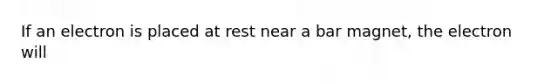 If an electron is placed at rest near a bar magnet, the electron will