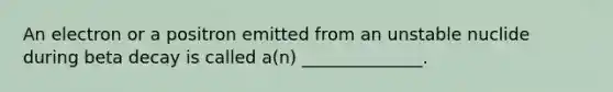 An electron or a positron emitted from an unstable nuclide during beta decay is called a(n) ______________.
