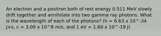 An electron and a positron both of rest energy 0.511 MeV slowly drift together and annihilate into two gamma ray photons. What is the wavelength of each of the photons? (h = 6.63 x 10^-34 J×s, c = 3.00 x 10^8 m/s, and 1 eV = 1.60 x 10^-19 J)