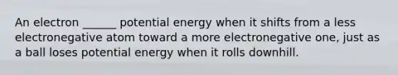 An electron ______ potential energy when it shifts from a less electronegative atom toward a more electronegative one, just as a ball loses potential energy when it rolls downhill.