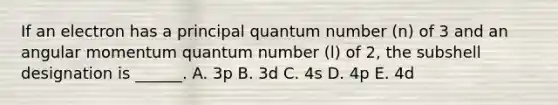 If an electron has a principal quantum number (n) of 3 and an angular momentum quantum number (l) of 2, the subshell designation is ______. A. 3p B. 3d C. 4s D. 4p E. 4d