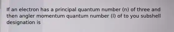 If an electron has a principal quantum number (n) of three and then angler momentum quantum number (l) of to you subshell designation is