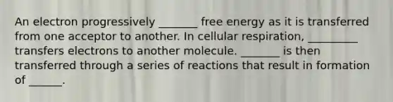 An electron progressively _______ free energy as it is transferred from one acceptor to another. In <a href='https://www.questionai.com/knowledge/k1IqNYBAJw-cellular-respiration' class='anchor-knowledge'>cellular respiration</a>, _________ transfers electrons to another molecule. _______ is then transferred through a series of reactions that result in formation of ______.