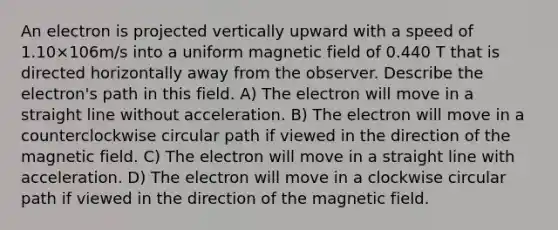 An electron is projected vertically upward with a speed of 1.10×106m/s into a uniform magnetic field of 0.440 T that is directed horizontally away from the observer. Describe the electron's path in this field. A) The electron will move in a straight line without acceleration. B) The electron will move in a counterclockwise circular path if viewed in the direction of the magnetic field. C) The electron will move in a straight line with acceleration. D) The electron will move in a clockwise circular path if viewed in the direction of the magnetic field.