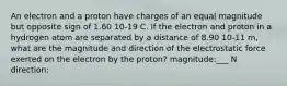 An electron and a proton have charges of an equal magnitude but opposite sign of 1.60 10-19 C. If the electron and proton in a hydrogen atom are separated by a distance of 8.90 10-11 m, what are the magnitude and direction of the electrostatic force exerted on the electron by the proton? magnitude:___ N direction: