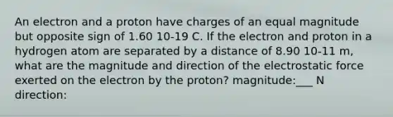 An electron and a proton have charges of an equal magnitude but opposite sign of 1.60 10-19 C. If the electron and proton in a hydrogen atom are separated by a distance of 8.90 10-11 m, what are the magnitude and direction of the electrostatic force exerted on the electron by the proton? magnitude:___ N direction: