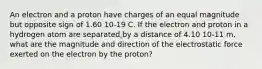 An electron and a proton have charges of an equal magnitude but opposite sign of 1.60 10-19 C. If the electron and proton in a hydrogen atom are separated by a distance of 4.10 10-11 m, what are the magnitude and direction of the electrostatic force exerted on the electron by the proton?