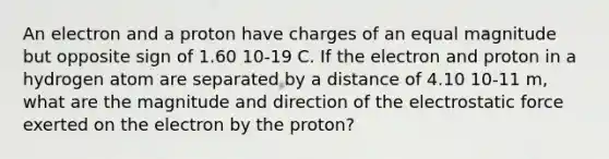 An electron and a proton have charges of an equal magnitude but opposite sign of 1.60 10-19 C. If the electron and proton in a hydrogen atom are separated by a distance of 4.10 10-11 m, what are the magnitude and direction of the electrostatic force exerted on the electron by the proton?