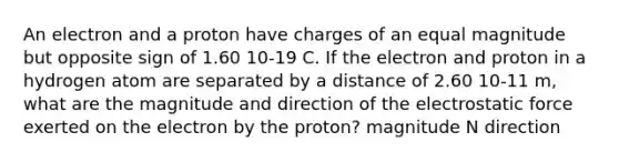 An electron and a proton have charges of an equal magnitude but opposite sign of 1.60 10-19 C. If the electron and proton in a hydrogen atom are separated by a distance of 2.60 10-11 m, what are the magnitude and direction of the electrostatic force exerted on the electron by the proton? magnitude N direction