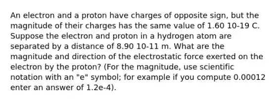 An electron and a proton have charges of opposite sign, but the magnitude of their charges has the same value of 1.60 10-19 C. Suppose the electron and proton in a hydrogen atom are separated by a distance of 8.90 10-11 m. What are the magnitude and direction of the electrostatic force exerted on the electron by the proton? (For the magnitude, use scientific notation with an "e" symbol; for example if you compute 0.00012 enter an answer of 1.2e-4).