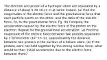 The electron and proton of a hydrogen atom are separated by a distance of about 5.70 10-11 m at some instant. (a) Find the magnitudes of the electric force and the gravitational force that each particle exerts on the other, and the ratio of the electric force, Fe, to the gravitational force, Fg. (b) Compute the acceleration caused by the electric force of the proton on the electron. Repeat for the gravitational acceleration. (a) Find the magnitude of the electric force between two protons separated by 1 femtometer (10−15 m), approximately the distance between two protons in the nucleus of a helium atom. (b) If the protons were not held together by the strong nuclear force, what would be their initial acceleration due to the electric force between them?