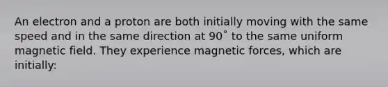 An electron and a proton are both initially moving with the same speed and in the same direction at 90˚ to the same uniform magnetic field. They experience magnetic forces, which are initially: