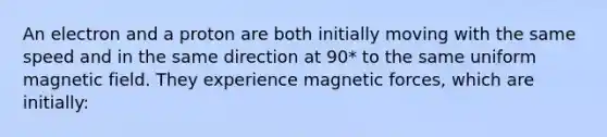 An electron and a proton are both initially moving with the same speed and in the same direction at 90* to the same uniform magnetic field. They experience magnetic forces, which are initially: