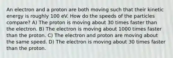 An electron and a proton are both moving such that their kinetic energy is roughly 100 eV. How do the speeds of the particles compare? A) The proton is moving about 30 times faster than the electron. B) The electron is moving about 1000 times faster than the proton. C) The electron and proton are moving about the same speed. D) The electron is moving about 30 times faster than the proton.