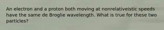 An electron and a proton both moving at nonrelativeistic speeds have the same de Broglie wavelength. What is true for these two particles?