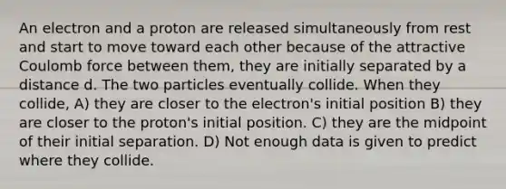 An electron and a proton are released simultaneously from rest and start to move toward each other because of the attractive Coulomb force between them, they are initially separated by a distance d. The two particles eventually collide. When they collide, A) they are closer to the electron's initial position B) they are closer to the proton's initial position. C) they are the midpoint of their initial separation. D) Not enough data is given to predict where they collide.