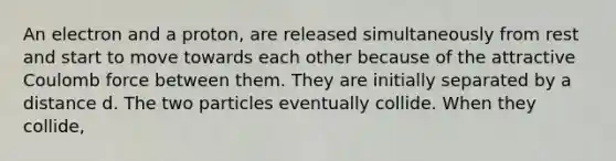 An electron and a proton, are released simultaneously from rest and start to move towards each other because of the attractive Coulomb force between them. They are initially separated by a distance d. The two particles eventually collide. When they collide,