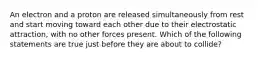 An electron and a proton are released simultaneously from rest and start moving toward each other due to their electrostatic attraction, with no other forces present. Which of the following statements are true just before they are about to collide?