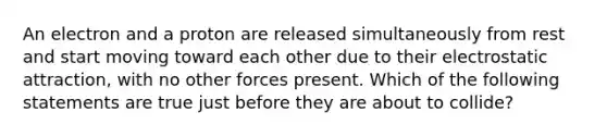 An electron and a proton are released simultaneously from rest and start moving toward each other due to their electrostatic attraction, with no other forces present. Which of the following statements are true just before they are about to collide?