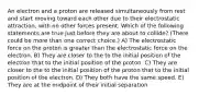 An electron and a proton are released simultaneously from rest and start moving toward each other due to their electrostatic attraction, with no other forces present. Which of the following statements are true just before they are about to collide? (There could be more than one correct choice.) A) The electrostatic force on the proton is greater than the electrostatic force on the electron. B) They are closer to the to the initial position of the electron that to the initial position of the proton. C) They are closer to the to the initial position of the proton that to the initial position of the electron. D) They both have the same speed. E) They are at the midpoint of their initial separation