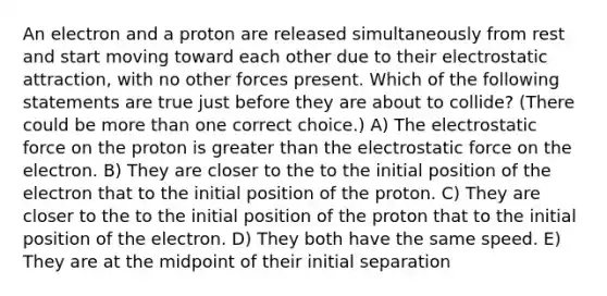 An electron and a proton are released simultaneously from rest and start moving toward each other due to their electrostatic attraction, with no other forces present. Which of the following statements are true just before they are about to collide? (There could be more than one correct choice.) A) The electrostatic force on the proton is greater than the electrostatic force on the electron. B) They are closer to the to the initial position of the electron that to the initial position of the proton. C) They are closer to the to the initial position of the proton that to the initial position of the electron. D) They both have the same speed. E) They are at the midpoint of their initial separation