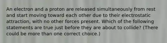 An electron and a proton are released simultaneously from rest and start moving toward each other due to their electrostatic attraction, with no other forces present. Which of the following statements are true just before they are about to collide? (There could be <a href='https://www.questionai.com/knowledge/keWHlEPx42-more-than' class='anchor-knowledge'>more than</a> one correct choice.)