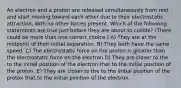 An electron and a proton are released simultaneously from rest and start moving toward each other due to their electrostatic attraction, with no other forces present. Which of the following statements are true just before they are about to collide? (There could be more than one correct choice.) A) They are at the midpoint of their initial separation. B) They both have the same speed. C) The electrostatic force on the proton is greater than the electrostatic force on the electron D) They are closer to the to the initial position of the electron that to the initial position of the proton. E) They are closer to the to the initial position of the proton that to the initial position of the electron.