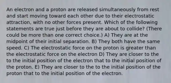 An electron and a proton are released simultaneously from rest and start moving toward each other due to their electrostatic attraction, with no other forces present. Which of the following statements are true just before they are about to collide? (There could be more than one correct choice.) A) They are at the midpoint of their initial separation. B) They both have the same speed. C) The electrostatic force on the proton is greater than the electrostatic force on the electron D) They are closer to the to the initial position of the electron that to the initial position of the proton. E) They are closer to the to the initial position of the proton that to the initial position of the electron.