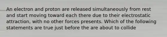 An electron and proton are released simultaneously from rest and start moving toward each there due to their electrostatic attraction, with no other forces presents. Which of the following statements are true just before the are about to collide