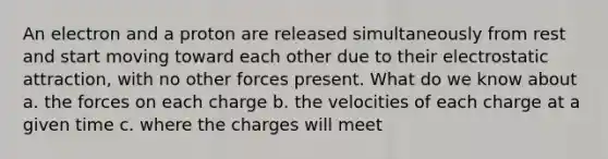 An electron and a proton are released simultaneously from rest and start moving toward each other due to their electrostatic attraction, with no other forces present. What do we know about a. the forces on each charge b. the velocities of each charge at a given time c. where the charges will meet