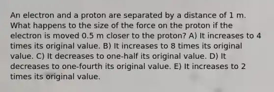 An electron and a proton are separated by a distance of 1 m. What happens to the size of the force on the proton if the electron is moved 0.5 m closer to the proton? A) It increases to 4 times its original value. B) It increases to 8 times its original value. C) It decreases to one-half its original value. D) It decreases to one-fourth its original value. E) It increases to 2 times its original value.