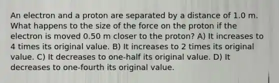 An electron and a proton are separated by a distance of 1.0 m. What happens to the size of the force on the proton if the electron is moved 0.50 m closer to the proton? A) It increases to 4 times its original value. B) It increases to 2 times its original value. C) It decreases to one-half its original value. D) It decreases to one-fourth its original value.