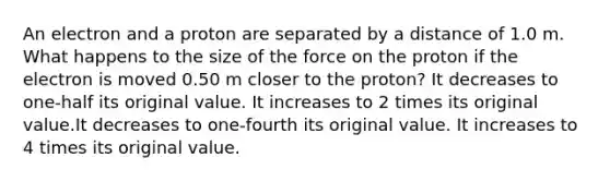 An electron and a proton are separated by a distance of 1.0 m. What happens to the size of the force on the proton if the electron is moved 0.50 m closer to the proton? It decreases to one-half its original value. It increases to 2 times its original value.It decreases to one-fourth its original value. It increases to 4 times its original value.