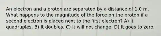 An electron and a proton are separated by a distance of 1.0 m. What happens to the magnitude of the force on the proton if a second electron is placed next to the first electron? A) It quadruples. B) It doubles. C) It will not change. D) It goes to zero.